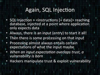 Again,	
  SQL	
  Injec*on	
  
•  SQL	
  Injec*on	
  =	
  <instruc*ons	
  [+	
  data]>	
  reaching	
  
database,	
  injected	
  at	
  a	
  point	
  where	
  applica*on	
  
only	
  expects	
  data	
  
•  Always,	
  there	
  is	
  an	
  input	
  (entry)	
  to	
  start	
  it	
  all!	
  
•  Then	
  there	
  is	
  some	
  processing	
  on	
  that	
  input	
  
•  Processing	
  almost	
  always	
  entails	
  certain	
  
expecta*ons	
  of	
  what	
  the	
  input	
  maybe	
  
•  When	
  an	
  input	
  expecta2on	
  overlaps	
  trust,	
  a	
  
vulnerability	
  is	
  born	
  
•  Hackers	
  manipulate	
  trust	
  &	
  exploit	
  vulnerability	
  
 