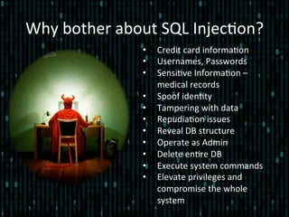 Why	
  bother	
  about	
  SQL	
  Injec*on?	
  
•  Credit	
  card	
  informa*on	
  
•  Usernames,	
  Passwords	
  
•  Sensi*ve	
  Informa*on	
  –	
  
medical	
  records	
  
•  Spoof	
  iden*ty	
  
•  Tampering	
  with	
  data	
  
•  Repudia*on	
  issues	
  
•  Reveal	
  DB	
  structure	
  
•  Operate	
  as	
  Admin	
  
•  Delete	
  en*re	
  DB	
  
•  Execute	
  system	
  commands	
  
•  Elevate	
  privileges	
  and	
  
compromise	
  the	
  whole	
  
system	
  
 
