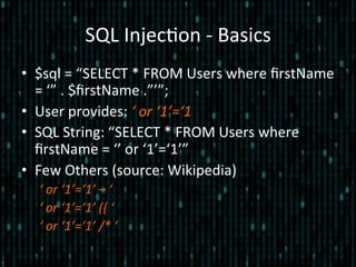 SQL	
  Injec*on	
  -­‐	
  Basics	
  
•  $sql	
  =	
  “SELECT	
  *	
  FROM	
  Users	
  where	
  ﬁrstName	
  
=	
  ‘”	
  .	
  $ﬁrstName	
  .”’”;	
  
•  User	
  provides:	
  ‘	
  or	
  ‘1’=‘1	
  
•  SQL	
  String:	
  “SELECT	
  *	
  FROM	
  Users	
  where	
  
ﬁrstName	
  =	
  ‘’	
  or	
  ‘1’=‘1’”	
  
•  Few	
  Others	
  (source:	
  Wikipedia)	
  
‘	
  or	
  ‘1’=‘1’	
  –	
  ‘	
  
‘	
  or	
  ‘1’=‘1’	
  ({	
  ‘	
  
‘	
  or	
  ‘1’=‘1’	
  /*	
  ‘	
  
 
