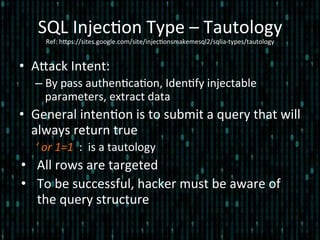 SQL	
  Injec*on	
  Type	
  –	
  Tautology	
  
Ref:	
  hlps://sites.google.com/site/injec*onsmakemesql2/sqlia-­‐types/tautology	
  
•  Alack	
  Intent:	
  
– By	
  pass	
  authen*ca*on,	
  Iden*fy	
  injectable	
  
parameters,	
  extract	
  data	
  
•  General	
  inten*on	
  is	
  to	
  submit	
  a	
  query	
  that	
  will	
  
always	
  return	
  true	
  
‘	
  or	
  1=1	
  	
  :	
  	
  is	
  a	
  tautology	
  
•  All	
  rows	
  are	
  targeted	
  
•  To	
  be	
  successful,	
  hacker	
  must	
  be	
  aware	
  of	
  
the	
  query	
  structure	
  
 