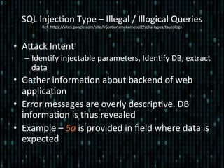 SQL	
  Injec*on	
  Type	
  –	
  Illegal	
  /	
  Illogical	
  Queries	
  
Ref:	
  hlps://sites.google.com/site/injec*onsmakemesql2/sqlia-­‐types/tautology	
  
•  Alack	
  Intent	
  
– Iden*fy	
  injectable	
  parameters,	
  Iden*fy	
  DB,	
  extract	
  
data	
  
•  Gather	
  informa*on	
  about	
  backend	
  of	
  web	
  
applica*on	
  
•  Error	
  messages	
  are	
  overly	
  descrip*ve.	
  DB	
  
informa*on	
  is	
  thus	
  revealed	
  
•  Example	
  –	
  5a	
  is	
  provided	
  in	
  ﬁeld	
  where	
  data	
  is	
  
expected	
  
 