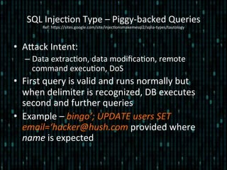•  Alack	
  Intent:	
  
– Data	
  extrac*on,	
  data	
  modiﬁca*on,	
  remote	
  
command	
  execu*on,	
  DoS	
  
•  First	
  query	
  is	
  valid	
  and	
  runs	
  normally	
  but	
  
when	
  delimiter	
  is	
  recognized,	
  DB	
  executes	
  
second	
  and	
  further	
  queries	
  
•  Example	
  –	
  bingo’;	
  UPDATE	
  users	
  SET	
  
email=‘hacker@hush.com	
  provided	
  where	
  
name	
  is	
  expected	
  
SQL	
  Injec*on	
  Type	
  –	
  Piggy-­‐backed	
  Queries 	
  	
  
Ref:	
  hlps://sites.google.com/site/injec*onsmakemesql2/sqlia-­‐types/tautology	
  
 