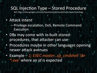 •  Alack	
  Intent	
  
– Privilege	
  escala*on,	
  DoS,	
  Remote	
  Command	
  
Execu*on	
  
•  DBs	
  may	
  come	
  with	
  in-­‐built	
  stored-­‐
procedures,	
  that	
  alacker	
  can	
  use	
  
•  Procedures	
  maybe	
  in	
  other	
  languages	
  opening	
  
newer	
  alack	
  avenues	
  
•  Example	
  –	
  1;	
  EXEC	
  master..xp_cmdshell	
  ‘dir	
  
*.exe’	
  where	
  an	
  id	
  is	
  expected	
  
SQL	
  Injec*on	
  Type	
  –	
  Stored	
  Procedure 	
  	
  
Ref:	
  hlps://sites.google.com/site/injec*onsmakemesql2/sqlia-­‐types/tautology	
  
 