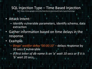 •  Alack	
  Intent:	
  
–  Iden*fy	
  vulnerable	
  parameters,	
  iden*fy	
  schema,	
  data	
  
extrac*on	
  
•  Gather	
  informa*on	
  based	
  on	
  *me	
  delays	
  in	
  the	
  
response	
  
•  Example	
  
–  Bingo’	
  wai_or	
  delay	
  ‘00:00:10’	
  –	
  delays	
  response	
  by	
  
10	
  secs	
  if	
  vulnerable	
  
–  If	
  ﬁrst	
  lecer	
  of	
  db	
  name	
  is	
  an	
  ‘a’	
  wait	
  10	
  secs	
  or	
  if	
  it	
  is	
  
‘b’	
  wait	
  20	
  secs…	
  	
  
SQL	
  Injec*on	
  Type	
  –	
  Time	
  Based	
  Injec*on 	
  	
  
Ref:	
  hlps://sites.google.com/site/injec*onsmakemesql2/sqlia-­‐types/tautology	
  
 