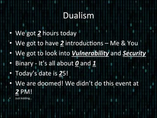 Dualism	
  
•  We	
  got	
  2	
  hours	
  today	
  
•  We	
  got	
  to	
  have	
  2	
  introduc*ons	
  –	
  Me	
  &	
  You	
  
•  We	
  got	
  to	
  look	
  into	
  Vulnerability	
  and	
  Security	
  
•  Binary	
  -­‐	
  It’s	
  all	
  about	
  0	
  and	
  1	
  
•  Today’s	
  date	
  is	
  25!	
  
•  We	
  are	
  doomed!	
  We	
  didn’t	
  do	
  this	
  event	
  at	
  	
  	
  	
  
2	
  PM!	
  	
  
•  Just	
  kidding…	
  
 