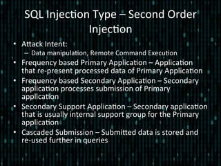 SQL	
  Injec*on	
  Type	
  –	
  Second	
  Order	
  
Injec*on	
  	
  
•  Alack	
  Intent:	
  
–  Data	
  manipula*on,	
  Remote	
  Command	
  Execu*on	
  
•  Frequency	
  based	
  Primary	
  Applica*on	
  –	
  Applica*on	
  
that	
  re-­‐present	
  processed	
  data	
  of	
  Primary	
  Applica*on	
  
•  Frequency	
  based	
  Secondary	
  Applica*on	
  –	
  Secondary	
  
applica*on	
  processes	
  submission	
  of	
  Primary	
  
applica*on	
  
•  Secondary	
  Support	
  Applica*on	
  –	
  Secondary	
  applica*on	
  
that	
  is	
  usually	
  internal	
  support	
  group	
  for	
  the	
  Primary	
  
applica*on	
  
•  Cascaded	
  Submission	
  –	
  Submiled	
  data	
  is	
  stored	
  and	
  
re-­‐used	
  further	
  in	
  queries	
  
 