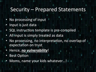 Security	
  –	
  Prepared	
  Statements	
  
•  No	
  processing	
  of	
  input	
  
•  Input	
  is	
  just	
  data	
  
•  SQL	
  instruc*on	
  template	
  is	
  pre-­‐compiled	
  
•  All	
  input	
  is	
  simply	
  treated	
  as	
  data	
  
•  No	
  processing,	
  no	
  interpreta*on,	
  no	
  overlap	
  of	
  
expecta*on	
  on	
  trust	
  
•  Hence,	
  no	
  vulnerability!	
  
•  Best	
  Op*on	
  
•  Moms,	
  name	
  your	
  kids	
  whatever…!	
  
 