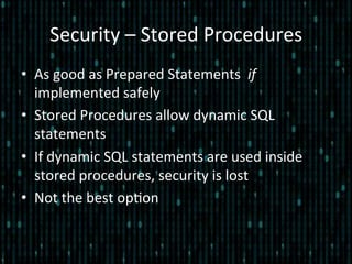 Security	
  –	
  Stored	
  Procedures	
  
•  As	
  good	
  as	
  Prepared	
  Statements	
  	
  if	
  
implemented	
  safely	
  
•  Stored	
  Procedures	
  allow	
  dynamic	
  SQL	
  
statements	
  
•  If	
  dynamic	
  SQL	
  statements	
  are	
  used	
  inside	
  
stored	
  procedures,	
  security	
  is	
  lost	
  
•  Not	
  the	
  best	
  op*on	
  
 