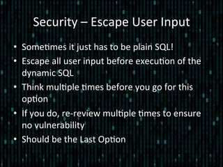 Security	
  –	
  Escape	
  User	
  Input	
  
•  Some*mes	
  it	
  just	
  has	
  to	
  be	
  plain	
  SQL!	
  
•  Escape	
  all	
  user	
  input	
  before	
  execu*on	
  of	
  the	
  
dynamic	
  SQL	
  
•  Think	
  mul*ple	
  *mes	
  before	
  you	
  go	
  for	
  this	
  
op*on	
  
•  If	
  you	
  do,	
  re-­‐review	
  mul*ple	
  *mes	
  to	
  ensure	
  
no	
  vulnerability	
  
•  Should	
  be	
  the	
  Last	
  Op*on	
  
 