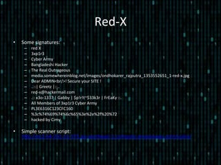 Red-­‐X	
  
•  Some	
  signatures:	
  
–  red	
  X	
  
–  3xp1r3	
  
–  Cyber	
  Army	
  
–  Bangladeshi	
  Hacker	
  
–  The	
  Real	
  Outrageous	
  
–  media.somewhereinblog.net/images/ondhokarer_rajputra_1353552651_1-­‐red-­‐x.jpg	
  
–  Dear	
  ADMIN<br/>!	
  Secure	
  your	
  SITE	
  !	
  
–  ..::|	
  Greetz	
  |::..	
  
–  red-­‐x@hackermail.com	
  
–  .::	
  x3o-­‐1337	
  |	
  Gabby	
  |	
  $p!r!t~$33k3r	
  |	
  FrEaKy	
  ::.	
  
–  All	
  Members	
  of	
  3xp1r3	
  Cyber	
  Army	
  
–  PL3E6316C123CFC160	
  
–  %3c%74%69%74%6c%65%3e%2e%2f%20%72	
  
–  hacked	
  by	
  Cimy	
  
•  Simple	
  scanner	
  script:	
  
hlp://ec2-­‐54-­‐251-­‐11-­‐172.ap-­‐southeast-­‐1.compute.amazonaws.com/scans/	
  
 
