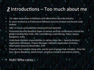 2	
  Introduc*ons	
  –	
  Too	
  much	
  about	
  me	
  
•  13+	
  years	
  experience	
  in	
  SoZware	
  and	
  Informa*on	
  Security	
  Industry	
  
•  6+	
  years	
  worked	
  as	
  a	
  Professional	
  SoZware	
  Security	
  Analyst	
  and	
  Secure	
  Code	
  
Auditor	
  
•  100+	
  in-­‐house	
  vulnerabili*es	
  discovered	
  and	
  reported	
  
•  Presented	
  Security	
  Research	
  Paper	
  at	
  various	
  security	
  conferences	
  around	
  the	
  
globe	
  including	
  New	
  York,	
  USA,	
  Luxembourg,	
  Luxembourg,	
  Tokyo,	
  Japan,	
  
Bangalore,	
  India	
  
•  Undertook	
  mul*ple	
  responsibili*es	
  in	
  various	
  roles	
  like	
  –	
  Security	
  Analyst,	
  
Applica*on	
  Developer,	
  Project	
  Manager,	
  SoZware	
  Applica*on	
  Architect,	
  
Informa*on	
  Security	
  Researcher,	
  CTO	
  
•  Proud	
  to	
  have	
  worked	
  along	
  with,	
  and	
  be	
  part	
  of	
  group	
  that	
  included	
  –	
  Dino	
  Dai	
  
Zovi,	
  Shane	
  Macaulay,	
  Adam	
  Green,	
  Jonathan	
  Leonard	
  and	
  Jeremy	
  Jethro	
  
•  Huh!	
  Who	
  cares…	
  
 
