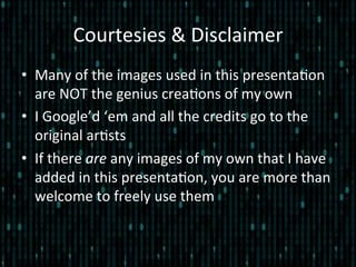 Courtesies	
  &	
  Disclaimer	
  
•  Many	
  of	
  the	
  images	
  used	
  in	
  this	
  presenta*on	
  
are	
  NOT	
  the	
  genius	
  crea*ons	
  of	
  my	
  own	
  
•  I	
  Google’d	
  ‘em	
  and	
  all	
  the	
  credits	
  go	
  to	
  the	
  
original	
  ar*sts	
  
•  If	
  there	
  are	
  any	
  images	
  of	
  my	
  own	
  that	
  I	
  have	
  
added	
  in	
  this	
  presenta*on,	
  you	
  are	
  more	
  than	
  
welcome	
  to	
  freely	
  use	
  them	
  
 