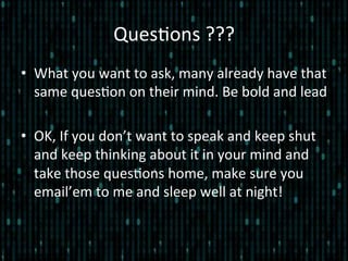 Ques*ons	
  ???	
  
•  What	
  you	
  want	
  to	
  ask,	
  many	
  already	
  have	
  that	
  
same	
  ques*on	
  on	
  their	
  mind.	
  Be	
  bold	
  and	
  lead	
  
•  OK,	
  If	
  you	
  don’t	
  want	
  to	
  speak	
  and	
  keep	
  shut	
  
and	
  keep	
  thinking	
  about	
  it	
  in	
  your	
  mind	
  and	
  
take	
  those	
  ques*ons	
  home,	
  make	
  sure	
  you	
  
email’em	
  to	
  me	
  and	
  sleep	
  well	
  at	
  night!	
  
 