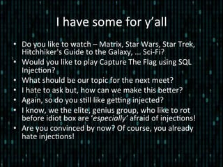 I	
  have	
  some	
  for	
  y’all	
  
•  Do	
  you	
  like	
  to	
  watch	
  –	
  Matrix,	
  Star	
  Wars,	
  Star	
  Trek,	
  
Hitchhiker's	
  Guide	
  to	
  the	
  Galaxy,	
  ...	
  Sci-­‐Fi?	
  
•  Would	
  you	
  like	
  to	
  play	
  Capture	
  The	
  Flag	
  using	
  SQL	
  
Injec*on?	
  
•  What	
  should	
  be	
  our	
  topic	
  for	
  the	
  next	
  meet?	
  
•  I	
  hate	
  to	
  ask	
  but,	
  how	
  can	
  we	
  make	
  this	
  beler?	
  
•  Again,	
  so	
  do	
  you	
  s*ll	
  like	
  geEng	
  injected?	
  
•  I	
  know,	
  we	
  the	
  elite,	
  genius	
  group,	
  who	
  like	
  to	
  rot	
  
before	
  idiot	
  box	
  are	
  ‘especially’	
  afraid	
  of	
  injec*ons!	
  
•  Are	
  you	
  convinced	
  by	
  now?	
  Of	
  course,	
  you	
  already	
  
hate	
  injec*ons!	
  
 