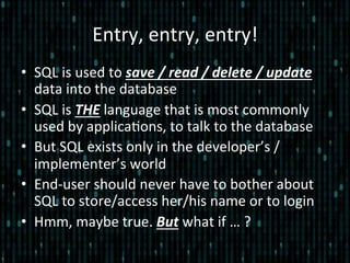 Entry,	
  entry,	
  entry!	
  
•  SQL	
  is	
  used	
  to	
  save	
  /	
  read	
  /	
  delete	
  /	
  update	
  
data	
  into	
  the	
  database	
  
•  SQL	
  is	
  THE	
  language	
  that	
  is	
  most	
  commonly	
  
used	
  by	
  applica*ons,	
  to	
  talk	
  to	
  the	
  database	
  
•  But	
  SQL	
  exists	
  only	
  in	
  the	
  developer’s	
  /	
  
implementer’s	
  world	
  	
  
•  End-­‐user	
  should	
  never	
  have	
  to	
  bother	
  about	
  
SQL	
  to	
  store/access	
  her/his	
  name	
  or	
  to	
  login	
  
•  Hmm,	
  maybe	
  true.	
  But	
  what	
  if	
  …	
  ?	
  
 