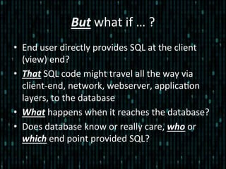 But	
  what	
  if	
  …	
  ?	
  
•  End	
  user	
  directly	
  provides	
  SQL	
  at	
  the	
  client	
  
(view)	
  end?	
  
•  That	
  SQL	
  code	
  might	
  travel	
  all	
  the	
  way	
  via	
  
client-­‐end,	
  network,	
  webserver,	
  applica*on	
  
layers,	
  to	
  the	
  database	
  
•  What	
  happens	
  when	
  it	
  reaches	
  the	
  database?	
  
•  Does	
  database	
  know	
  or	
  really	
  care,	
  who	
  or	
  
which	
  end	
  point	
  provided	
  SQL?	
  
 
