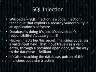 SQL	
  Injec*on	
  
•  Wikipedia	
  –	
  SQL	
  injec*on	
  is	
  a	
  code	
  injec*on	
  
technique	
  that	
  exploits	
  a	
  security	
  vulnerability	
  in	
  
an	
  applica*on’s	
  soZware	
  
•  Database	
  is	
  doing	
  it’s	
  job.	
  It’s	
  developer’s	
  
responsibility!	
  Aaaaaargh….!!!	
  
•  Hacker	
  injects	
  her/his	
  secret,	
  malicious	
  code,	
  via	
  
a	
  valid	
  input	
  ﬁeld.	
  That	
  input	
  travels	
  as	
  a	
  valid	
  
entry,	
  through	
  a	
  provided	
  open	
  door,	
  all	
  the	
  way	
  
to	
  the	
  database	
  –	
  Brilliant	
  	
  
•  It’s	
  aZer	
  reaching	
  the	
  database,	
  poison	
  of	
  the	
  
malicious	
  code	
  starts	
  ac*ng!	
  
 