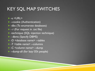KEY SQL MAP SWITCHES
 -u <URL>
 --cookie (Authentication)
 -dbs (To enumerate databases)
 - r (For request in .txt file)
 -technique (SQL injection technique)
 - dbms (Specify DBMS)
 -D <database name> --tables
 -T <table name> --columns
 -C <column name> --dump
 --dump-all (for lazy l33t people)
 