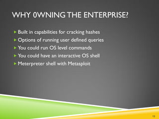 WHY 0WNING THE ENTERPRISE?

 Built in capabilities for cracking hashes
 Options of running user defined queries
 You could run OS level commands
 You could have an interactive OS shell
 Meterpreter shell with Metasploit




                                              13
 