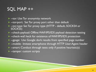 SQL MAP ++
 --tor: Use Tor anonymity network
 --tor-port: Set Tor proxy port other than default
 --tor-type: Set Tor proxy type (HTTP - default, SOCKS4 or
  SOCKS5)
 --check-payload: Offline WAF/IPS/IDS payload detection testing
 --check-waf: heck for existence of WAF/IPS/IDS protection
 --gpage: Use Google dork results from specified page number
 --mobile: Imitate smartphone through HTTP User-Agent header
 --smart: Conduct through tests only if positive heuristic(s)
 --tamper: custom scripts




                                                                   15
 