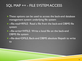 SQL MAP ++ - FILE SYSTEM ACCESS

 These options can be used to access the back-end database
  management system underlying file system
 --file-read=RFILE: Read a file from the back-end DBMS file
  system
 --file-write=WFILE: Write a local file on the back-end
  DBMS file system
 --file-dest=DFILE; Back-end DBMS absolute filepath to write
  to




                                                                16
 