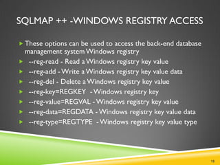 SQLMAP ++ -WINDOWS REGISTRY ACCESS

 These options can be used to access the back-end database
 management system Windows registry
 --reg-read - Read a Windows registry key value
 --reg-add - Write a Windows registry key value data
 --reg-del - Delete a Windows registry key value
 --reg-key=REGKEY - Windows registry key
 --reg-value=REGVAL - Windows registry key value
 --reg-data=REGDATA - Windows registry key value data
 --reg-type=REGTYPE - Windows registry key value type




                                                              18
 