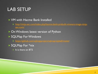 LAB SETUP

 VM with Hacme Bank Installed
    http://ninja-sec.com/index.php/hacme-bank-prebuilt-vmware-image-ninja-
     sec-com/
 On Windows latest version of Python
 SQLMap For Windows
    https://github.com/sqlmapproject/sqlmap/zipball/master

 SQLMap For *nix
    It is there on BT5




                                                                              2
 