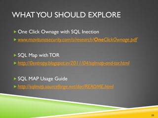 WHAT YOU SHOULD EXPLORE

 One Click Ownage with SQL Inection
 www.mavitunasecurity.com/s/research/OneClickOwnage.pdf


 SQL Map with TOR
 http://0entropy.blogspot.in/2011/04/sqlmap-and-tor.html


 SQL MAP Usage Guide
 http://sqlmap.sourceforge.net/doc/README.html




                                                            20
 