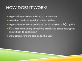 HOW DOES IT WORK?

 Application presents a form to the attacker
 Attacker sends an attack in the form data
 Application forwards attack to the database in a SQL query
 Database runs query containing attack and sends encrypted
  result back to application
 Application renders data as to the user
 