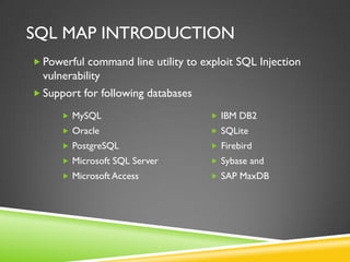 SQL MAP INTRODUCTION
 Powerful command line utility to exploit SQL Injection
  vulnerability
 Support for following databases

       MySQL                         IBM DB2
       Oracle                        SQLite
       PostgreSQL                    Firebird
       Microsoft SQL Server          Sybase and
       Microsoft Access              SAP MaxDB
 