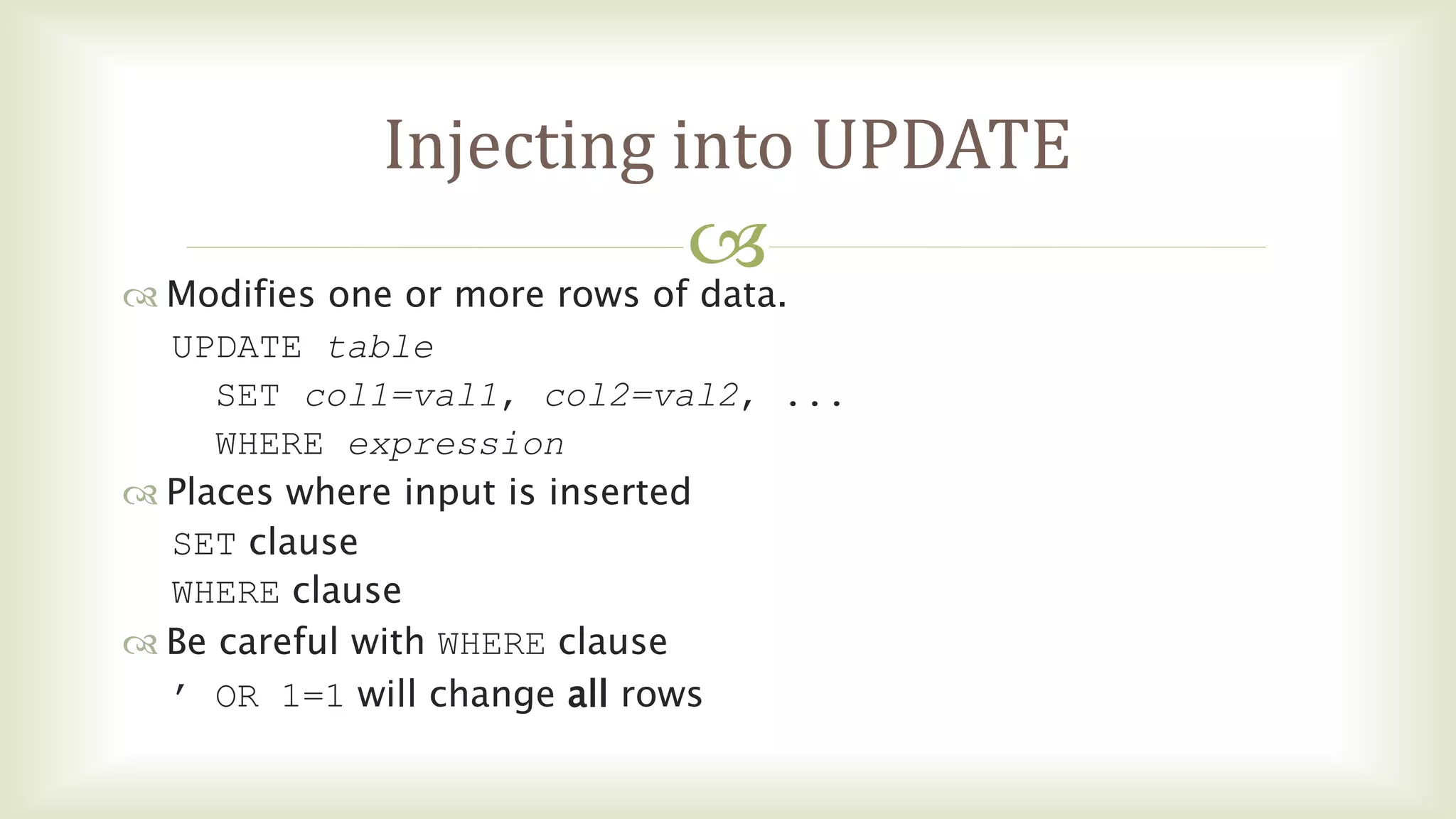 
Injecting into UPDATE
 Modifies one or more rows of data.
UPDATE table
SET col1=val1, col2=val2, ...
WHERE expression
 Places where input is inserted
SET clause
WHERE clause
 Be careful with WHERE clause
’ OR 1=1 will change all rows
 