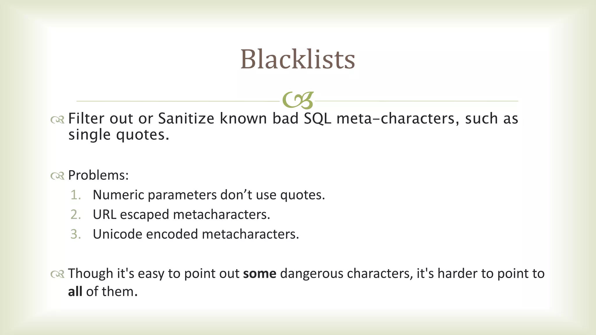 
Blacklists
 Filter out or Sanitize known bad SQL meta-characters, such as
single quotes.
 Problems:
1. Numeric parameters don’t use quotes.
2. URL escaped metacharacters.
3. Unicode encoded metacharacters.
 Though it's easy to point out some dangerous characters, it's harder to point to
all of them.
 