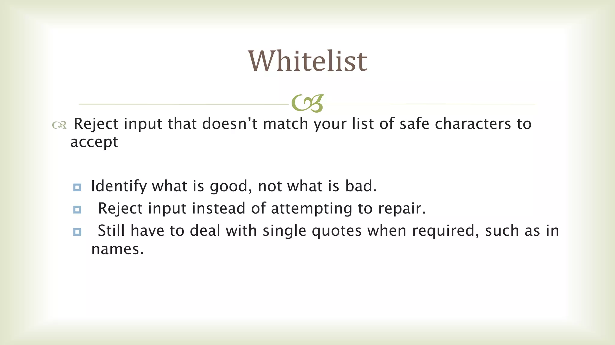
Whitelist
 Reject input that doesn’t match your list of safe characters to
accept
 Identify what is good, not what is bad.
 Reject input instead of attempting to repair.
 Still have to deal with single quotes when required, such as in
names.
 