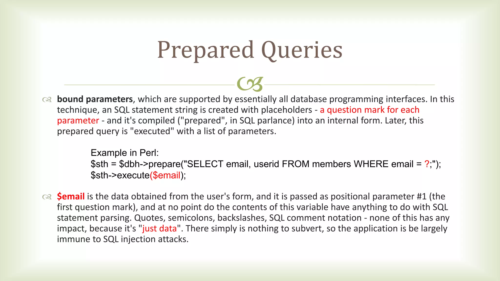 
Prepared Queries
 bound parameters, which are supported by essentially all database programming interfaces. In this
technique, an SQL statement string is created with placeholders - a question mark for each
parameter - and it's compiled ("prepared", in SQL parlance) into an internal form. Later, this
prepared query is "executed" with a list of parameters.
 $email is the data obtained from the user's form, and it is passed as positional parameter #1 (the
first question mark), and at no point do the contents of this variable have anything to do with SQL
statement parsing. Quotes, semicolons, backslashes, SQL comment notation - none of this has any
impact, because it's "just data". There simply is nothing to subvert, so the application is be largely
immune to SQL injection attacks.
Example in Perl:
$sth = $dbh->prepare("SELECT email, userid FROM members WHERE email = ?;");
$sth->execute($email);
 