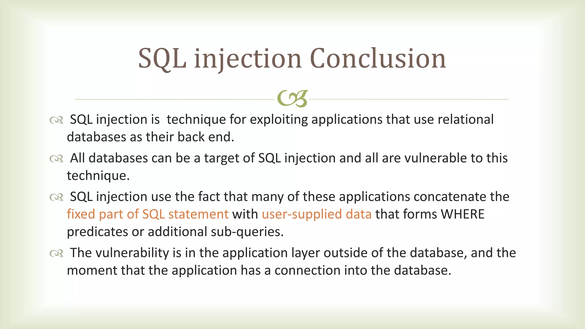 
SQL injection Conclusion
 SQL injection is technique for exploiting applications that use relational
databases as their back end.
 All databases can be a target of SQL injection and all are vulnerable to this
technique.
 SQL injection use the fact that many of these applications concatenate the
fixed part of SQL statement with user-supplied data that forms WHERE
predicates or additional sub-queries.
 The vulnerability is in the application layer outside of the database, and the
moment that the application has a connection into the database.
 
