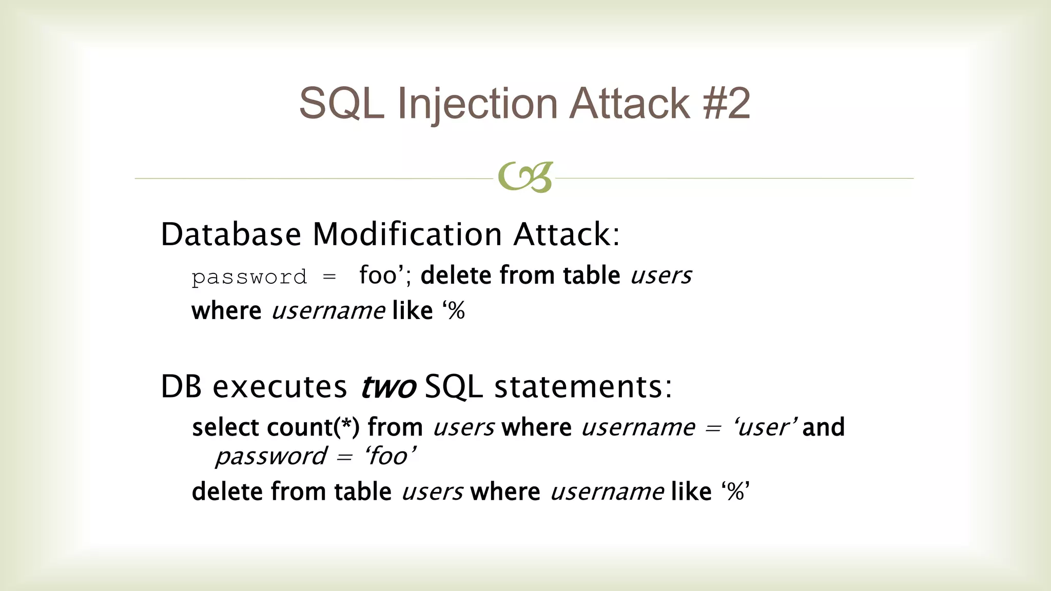 
SQL Injection Attack #2
Database Modification Attack:
password = foo’; delete from table users
where username like ‘%
DB executes two SQL statements:
select count(*) from users where username = ‘user’ and
password = ‘foo’
delete from table users where username like ‘%’
 