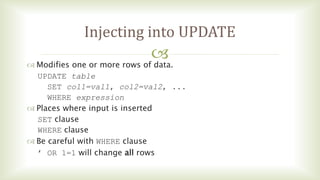 
Injecting into UPDATE
 Modifies one or more rows of data.
UPDATE table
SET col1=val1, col2=val2, ...
WHERE expression
 Places where input is inserted
SET clause
WHERE clause
 Be careful with WHERE clause
’ OR 1=1 will change all rows
 