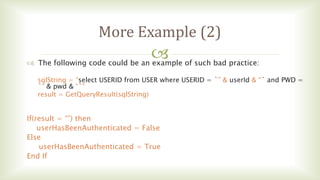 
More Example (2)
 The following code could be an example of such bad practice:
sqlString = “select USERID from USER where USERID = `” & userId & “` and PWD =
`” & pwd & “`”
result = GetQueryResult(sqlString)
If(result = “”) then
userHasBeenAuthenticated = False
Else
userHasBeenAuthenticated = True
End If
 
