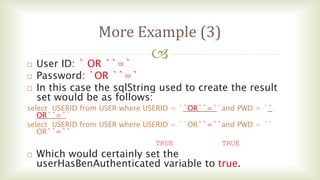 
More Example (3)
 User ID: ` OR ``=`
 Password: `OR ``=`
 In this case the sqlString used to create the result
set would be as follows:
select USERID from USER where USERID = ``OR``=``and PWD = ``
OR``=``
select USERID from USER where USERID = ``OR``=``and PWD = ``
OR``=``
TRUE TRUE
 Which would certainly set the
userHasBenAuthenticated variable to true.
 