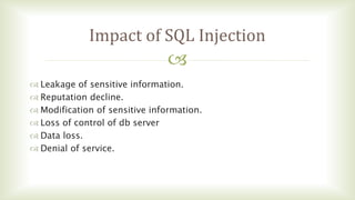 
Impact of SQL Injection
 Leakage of sensitive information.
 Reputation decline.
 Modification of sensitive information.
 Loss of control of db server
 Data loss.
 Denial of service.
 