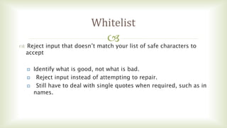 
Whitelist
 Reject input that doesn’t match your list of safe characters to
accept
 Identify what is good, not what is bad.
 Reject input instead of attempting to repair.
 Still have to deal with single quotes when required, such as in
names.
 