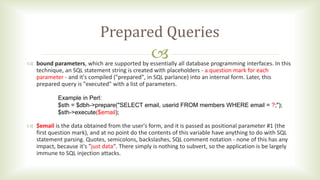 
Prepared Queries
 bound parameters, which are supported by essentially all database programming interfaces. In this
technique, an SQL statement string is created with placeholders - a question mark for each
parameter - and it's compiled ("prepared", in SQL parlance) into an internal form. Later, this
prepared query is "executed" with a list of parameters.
 $email is the data obtained from the user's form, and it is passed as positional parameter #1 (the
first question mark), and at no point do the contents of this variable have anything to do with SQL
statement parsing. Quotes, semicolons, backslashes, SQL comment notation - none of this has any
impact, because it's "just data". There simply is nothing to subvert, so the application is be largely
immune to SQL injection attacks.
Example in Perl:
$sth = $dbh->prepare("SELECT email, userid FROM members WHERE email = ?;");
$sth->execute($email);
 
