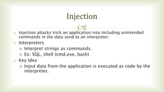 
Injection
 Injection attacks trick an application into including unintended
commands in the data send to an interpreter.
 Interpreters
 Interpret strings as commands.
 Ex: SQL, shell (cmd.exe, bash)
 Key Idea
 Input data from the application is executed as code by the
interpreter.
 