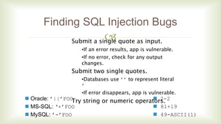 
Finding SQL Injection Bugs
Submit a single quote as input.
•If an error results, app is vulnerable.
•If no error, check for any output
changes.
Submit two single quotes.
•Databases use ’’ to represent literal
’
•If error disappears, app is vulnerable.
Try string or numeric operators. Oracle: ’||’FOO
 MS-SQL: ‘+’FOO
 MySQL: ’-’FOO
 2-2
 81+19
 49-ASCII(1)
 