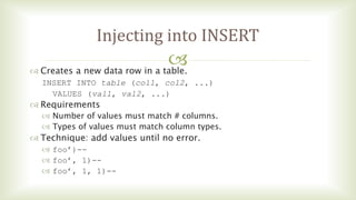 
Injecting into INSERT
 Creates a new data row in a table.
INSERT INTO table (col1, col2, ...)
VALUES (val1, val2, ...)
 Requirements
 Number of values must match # columns.
 Types of values must match column types.
 Technique: add values until no error.
 foo’)--
 foo’, 1)--
 foo’, 1, 1)--
 