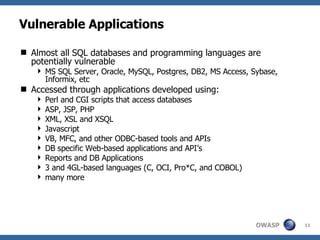 Vulnerable Applications Almost all SQL databases and programming languages are  potentially vulnerable MS SQL Server, Oracle, MySQL, Postgres, DB2, MS Access, Sybase, Informix, etc Accessed through applications developed using: Perl and CGI scripts that access databases  ASP, JSP, PHP XML, XSL and XSQL  Javascript  VB, MFC, and other ODBC-based tools and APIs  DB specific Web-based applications and API’s  Reports and DB Applications  3 and 4GL-based languages (C, OCI, Pro*C, and COBOL) many more 
