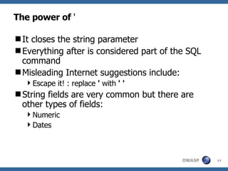 The power of  ' It closes the string parameter Everything after is considered part of the SQL command Misleading Internet suggestions include: Escape it! : replace  '  with  ' ' String fields are very common but there are other types of fields: Numeric Dates 